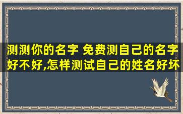 测测你的名字 免费测自己的名字好不好,怎样测试自己的姓名好坏